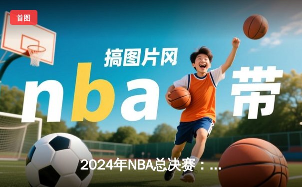 2024年NBA总决赛：掘金卫冕失利，凯尔特人时隔16年再夺总冠军